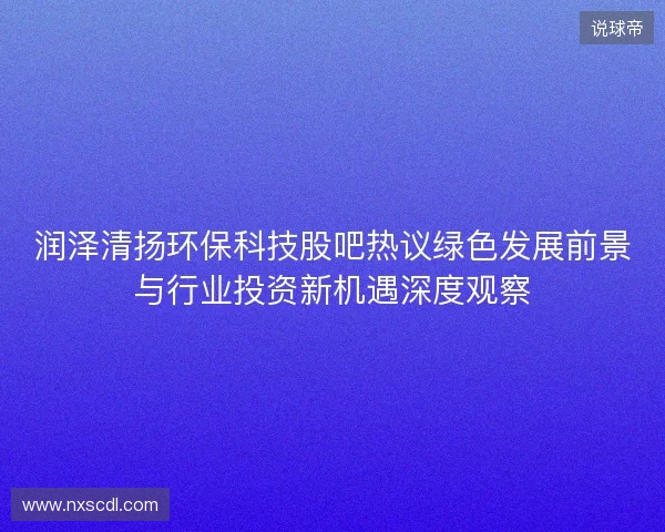 润泽清扬环保科技股吧热议绿色发展前景与行业投资新机遇深度观察